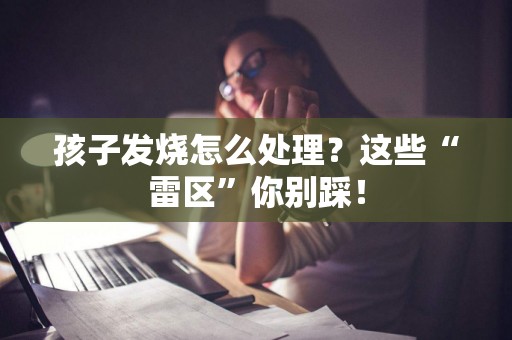 孩子发烧怎么处理？这些“雷区”你别踩！