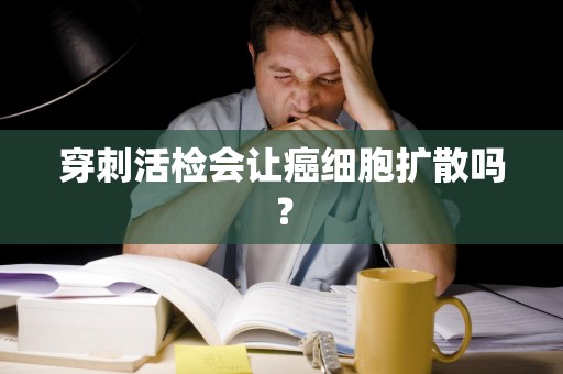 穿刺活检会让癌细胞扩散吗？