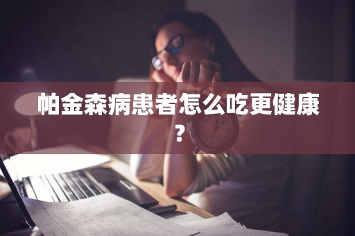 帕金森病患者怎么吃更健康？